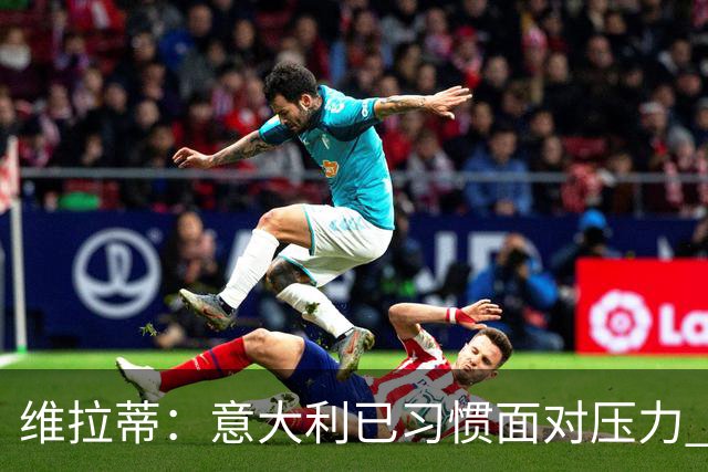 维拉蒂：意大利已习惯面对压力 我们该全力以赴